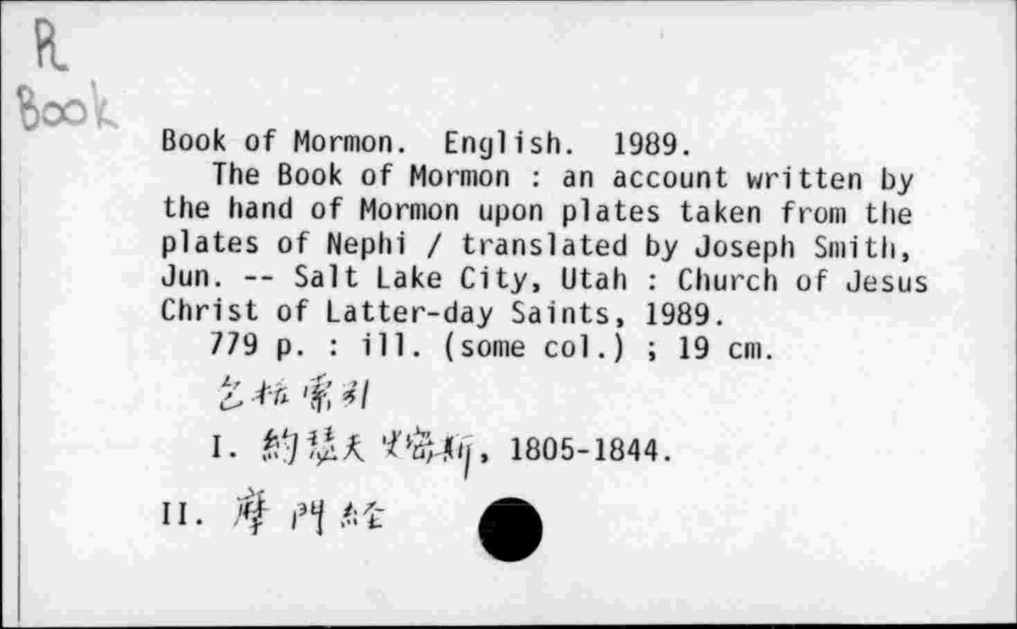 ﻿Fl
Book of Mormon. English. 1989.
The Book of Mormon : an account written by the hand of Mormon upon plates taken from the plates of Nephi / translated by Joseph Smith, Jun. -- Salt Lake City, Utah : Church of Jesus Christ of Latter-day Saints, 1989.
779 p. : ill. (some col.) ; 19 cm.
£.	'ft i I
I.	1805-1844.